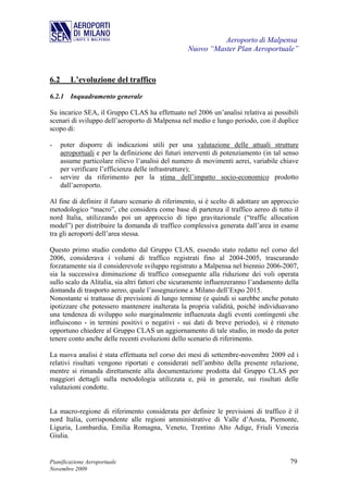 Aeroporto di Malpensa
                                                    Nuovo “Master Plan Aeroportuale”



6.2      L’evoluzione del traffico
6.2.1 Inquadramento generale

Su incarico SEA, il Gruppo CLAS ha effettuato nel 2006 un’analisi relativa ai possibili
scenari di sviluppo dell’aeroporto di Malpensa nel medio e lungo periodo, con il duplice
scopo di:

-     poter disporre di indicazioni utili per una valutazione delle attuali strutture
      aeroportuali e per la definizione dei futuri interventi di potenziamento (in tal senso
      assume particolare rilievo l’analisi del numero di movimenti aerei, variabile chiave
      per verificare l’efficienza delle infrastrutture);
-     servire da riferimento per la stima dell’impatto socio-economico prodotto
      dall’aeroporto.

Al fine di definire il futuro scenario di riferimento, si è scelto di adottare un approccio
metodologico “macro”, che considera come base di partenza il traffico aereo di tutto il
nord Italia, utilizzando poi un approccio di tipo gravitazionale (“traffic allocation
model”) per distribuire la domanda di traffico complessiva generata dall’area in esame
tra gli aeroporti dell’area stessa.

Questo primo studio condotto dal Gruppo CLAS, essendo stato redatto nel corso del
2006, considerava i volumi di traffico registrati fino al 2004-2005, trascurando
forzatamente sia il considerevole sviluppo registrato a Malpensa nel biennio 2006-2007,
sia la successiva diminuzione di traffico conseguente alla riduzione dei voli operata
sullo scalo da Alitalia, sia altri fattori che sicuramente influenzeranno l’andamento della
domanda di trasporto aereo, quale l’assegnazione a Milano dell’Expo 2015.
Nonostante si trattasse di previsioni di lungo termine (e quindi si sarebbe anche potuto
ipotizzare che potessero mantenere inalterata la propria validità, poiché individuavano
una tendenza di sviluppo solo marginalmente influenzata dagli eventi contingenti che
influiscono - in termini positivi o negativi - sui dati di breve periodo), si è ritenuto
opportuno chiedere al Gruppo CLAS un aggiornamento di tale studio, in modo da poter
tenere conto anche delle recenti evoluzioni dello scenario di riferimento.

La nuova analisi è stata effettuata nel corso dei mesi di settembre-novembre 2009 ed i
relativi risultati vengono riportati e considerati nell’ambito della presente relazione,
mentre si rimanda direttamente alla documentazione prodotta dal Gruppo CLAS per
maggiori dettagli sulla metodologia utilizzata e, più in generale, sui risultati delle
valutazioni condotte.


La macro-regione di riferimento considerata per definire le previsioni di traffico è il
nord Italia, corrispondente alle regioni amministrative di Valle d’Aosta, Piemonte,
Liguria, Lombardia, Emilia Romagna, Veneto, Trentino Alto Adige, Friuli Venezia
Giulia.


Pianificazione Aeroportuale                                                             79
Novembre 2009
 