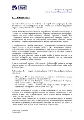 Aeroporto di Malpensa
                                                    Nuovo “Master Plan Aeroportuale”


1.      Introduzione

Le problematiche relative alla mobilità e ai trasporti sono sempre più al centro
dell’attenzione dell’opinione pubblica sia per i benefici socio-economici che generano,
sia per le ricadute ambientali che ne derivano.

Le forti dinamiche in atto nel settore del trasporto aereo, da un lato con lo sviluppo di
“alleanze” tra le varie compagnie che vanno sempre più concentrando in pochi gruppi il
controllo dell’intero sistema aeronautico mondiale, superando il sistema delle
“Compagnie di Bandiera” e dall’altro lato con il proliferare di compagnie “low cost”, la
liberalizzazione dei mercati, la globalizzazione dell’economia, inducono i sistemi
aeroportuali a ricoprire un ruolo fondamentale per lo sviluppo di un’intera regione.

L’individuazione dei “corridoi infrastrutturali” sviluppata dalla Commissione Europea,
progetti prioritari di una rete strategica europea (TEN-T), quali elementi propulsori
dello sviluppo dei territori attraversati mediante la realizzazione di infrastrutture di cui i
territori stessi possano beneficiare, hanno ampliato i mercati di riferimento verso aree
culturalmente e politicamente diverse.
Rivestire un ruolo marginale rispetto a queste logiche di sistema significa essere
marginali nell’ambito del sistema economico mondiale, con un conseguente
indebolimento dell’area nel suo complesso.

In questo contesto gli aeroporti, ed in particolare Malpensa ed il sistema aeroportuale
milanese, giocano un ruolo strategico non solo per l’economia lombarda, ma per quella
dell’intero Paese.

Malpensa (uno dei 14 progetti prioritari della rete TEN-T) si trova al centro dell’area
attraversata:

-    dal “corridoio 5”, che mira ad assicurare la connessione tra l’estremo occidente
     europeo (Lisbona) con i territori più orientali (Kiev);
-    dal “corridoio dei due mari, Rotterdam – Genova”, che ha lo scopo di integrare i
     sistemi portuali del nord e del sud Europa;
-    dal “corridoio 1, Berlino – Palermo” che collega il nord-est europeo con il
     Mediterraneo, con importanti attraversamenti delle Alpi.

Il territorio d’influenza di Malpensa è inoltre caratterizzato da un diffuso tessuto
industriale e da numerose importanti strutture del comparto terziario quali: il Polo
Fieristico di Rho – Pero, il centro logistico HUPAC di Busto Arsizio, il retroporto di
Genova, il CIM di Novara, ecc.
L’area risulta quindi caratterizzata da una serie di infrastrutture puntuali di rilevanza
nazionale ed internazionale capaci di costituire un asse primario a livello infrastrutturale
ed economico – produttivo le cui potenzialità di sviluppo sono correlate alla capacità di
cogliere le opportunità prodotte da una situazione in rapido divenire.


Pianificazione Aeroportuale                                                                 1
Novembre 2009
 