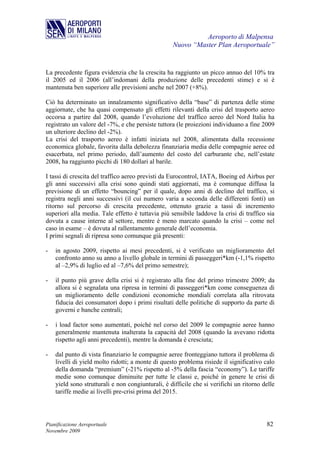 Aeroporto di Malpensa
                                                   Nuovo “Master Plan Aeroportuale”


La precedente figura evidenzia che la crescita ha raggiunto un picco annuo del 10% tra
il 2005 ed il 2006 (all’indomani della produzione delle precedenti stime) e si è
mantenuta ben superiore alle previsioni anche nel 2007 (+8%).

Ciò ha determinato un innalzamento significativo della “base” di partenza delle stime
aggiornate, che ha quasi compensato gli effetti rilevanti della crisi del trasporto aereo
occorsa a partire dal 2008, quando l’evoluzione del traffico aereo del Nord Italia ha
registrato un valore del -7%, e che persiste tuttora (le proiezioni individuano a fine 2009
un ulteriore declino del -2%).
La crisi del trasporto aereo è infatti iniziata nel 2008, alimentata dalla recessione
economica globale, favorita dalla debolezza finanziaria media delle compagnie aeree ed
esacerbata, nel primo periodo, dall’aumento del costo del carburante che, nell’estate
2008, ha raggiunto picchi di 180 dollari al barile.

I tassi di crescita del traffico aereo previsti da Eurocontrol, IATA, Boeing ed Airbus per
gli anni successivi alla crisi sono quindi stati aggiornati, ma è comunque diffusa la
previsione di un effetto “bouncing” per il quale, dopo anni di declino del traffico, si
registra negli anni successivi (il cui numero varia a seconda delle differenti fonti) un
ritorno sul percorso di crescita precedente, ottenuto grazie a tassi di incremento
superiori alla media. Tale effetto è tuttavia più sensibile laddove la crisi di traffico sia
dovuta a cause interne al settore, mentre è meno marcato quando la crisi – come nel
caso in esame – è dovuta al rallentamento generale dell’economia.
I primi segnali di ripresa sono comunque già presenti:

-   in agosto 2009, rispetto ai mesi precedenti, si è verificato un miglioramento del
    confronto anno su anno a livello globale in termini di passeggeri*km (-1,1% rispetto
    al –2,9% di luglio ed al –7,6% del primo semestre);

-   il punto più grave della crisi si è registrato alla fine del primo trimestre 2009; da
    allora si è segnalata una ripresa in termini di passeggeri*km come conseguenza di
    un miglioramento delle condizioni economiche mondiali correlata alla ritrovata
    fiducia dei consumatori dopo i primi risultati delle politiche di supporto da parte di
    governi e banche centrali;

-   i load factor sono aumentati, poiché nel corso del 2009 le compagnie aeree hanno
    generalmente mantenuta inalterata la capacità del 2008 (quando la avevano ridotta
    rispetto agli anni precedenti), mentre la domanda è cresciuta;

-   dal punto di vista finanziario le compagnie aeree fronteggiano tuttora il problema di
    livelli di yield molto ridotti; a monte di questo problema risiede il significativo calo
    della domanda “premium” (-21% rispetto al -5% della fascia “economy”). Le tariffe
    medie sono comunque diminuite per tutte le classi e, poiché in genere le crisi di
    yield sono strutturali e non congiunturali, è difficile che si verifichi un ritorno delle
    tariffe medie ai livelli pre-crisi prima del 2015.




Pianificazione Aeroportuale                                                              82
Novembre 2009
 