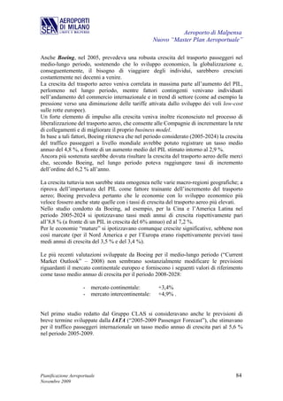 Aeroporto di Malpensa
                                                      Nuovo “Master Plan Aeroportuale”

Anche Boeing, nel 2005, prevedeva una robusta crescita del trasporto passeggeri nel
medio-lungo periodo, sostenendo che lo sviluppo economico, la globalizzazione e,
conseguentemente, il bisogno di viaggiare degli individui, sarebbero cresciuti
costantemente nei decenni a venire.
La crescita del trasporto aereo veniva correlata in massima parte all’aumento del PIL,
perlomeno nel lungo periodo, mentre fattori contingenti venivano individuati
nell’andamento del commercio internazionale e in trend di settore (come ad esempio la
pressione verso una diminuzione delle tariffe attivata dallo sviluppo dei voli low-cost
sulle rotte europee).
Un forte elemento di impulso alla crescita veniva inoltre riconosciuto nel processo di
liberalizzazione del trasporto aereo, che consente alle Compagnie di incrementare la rete
di collegamenti e di migliorare il proprio business model.
In base a tali fattori, Boeing riteneva che nel periodo considerato (2005-2024) la crescita
del traffico passeggeri a livello mondiale avrebbe potuto registrare un tasso medio
annuo del 4,8 %, a fronte di un aumento medio del PIL stimato intorno al 2,9 %.
Ancora più sostenuta sarebbe dovuta risultare la crescita del trasporto aereo delle merci
che, secondo Boeing, nel lungo periodo poteva raggiungere tassi di incremento
dell’ordine del 6,2 % all’anno.

La crescita tuttavia non sarebbe stata omogenea nelle varie macro-regioni geografiche; a
riprova dell’importanza del PIL come fattore trainante dell’incremento del trasporto
aereo; Boeing prevedeva pertanto che le economie con lo sviluppo economico più
veloce fossero anche state quelle con i tassi di crescita del trasporto aereo più elevati.
Nello studio condotto da Boeing, ad esempio, per la Cina e l’America Latina nel
periodo 2005-2024 si ipotizzavano tassi medi annui di crescita rispettivamente pari
all’8,8 % (a fronte di un PIL in crescita del 6% annuo) ed al 7,2 %.
Per le economie “mature” si ipotizzavano comunque crescite significative, sebbene non
così marcate (per il Nord America e per l’Europa erano rispettivamente previsti tassi
medi annui di crescita del 3,5 % e del 3,4 %).

Le più recenti valutazioni sviluppate da Boeing per il medio-lungo periodo (“Current
Market Outlook” – 2008) non sembrano sostanzialmente modificare le previsioni
riguardanti il mercato continentale europeo e forniscono i seguenti valori di riferimento
come tasso medio annuo di crescita per il periodo 2008-2028:

                     -   mercato continentale:         +3,4%
                     -   mercato intercontinentale:    +4,9% .


Nel primo studio redatto dal Gruppo CLAS si consideravano anche le previsioni di
breve termine sviluppate dalla IATA (“2005-2009 Passenger Forecast”), che stimavano
per il traffico passeggeri internazionale un tasso medio annuo di crescita pari al 5,6 %
nel periodo 2005-2009.




Pianificazione Aeroportuale                                                            84
Novembre 2009
 