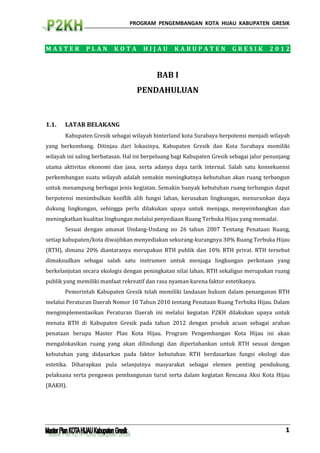 PROGRAM PENGEMBANGAN KOTA HIJAU KABUPATEN GRESIK



MASTER         PLAN       KOTA       HIJAU        KABUPATEN             GRESIK         2012



                                           BAB I
                                   PENDAHULUAN


1.1.   LATAR BELAKANG
       Kabupaten Gresik sebagai wilayah hinterland kota Surabaya berpotensi menjadi wilayah
yang berkembang. Ditinjau dari lokasinya, Kabupaten Gresik dan Kota Surabaya memiliki
wilayah ini saling berbatasan. Hal ini berpeluang bagi Kabupaten Gresik sebagai jalur penunjang
utama aktivitas ekonomi dan jasa, serta adanya daya tarik internal. Salah satu konsekuensi
perkembangan suatu wilayah adalah semakin meningkatnya kebutuhan akan ruang terbangun
untuk menampung berbagai jenis kegiatan. Semakin banyak kebutuhan ruang terbangun dapat
berpotensi menimbulkan konflik alih fungsi lahan, kerusakan lingkungan, menurunkan daya
dukung lingkungan, sehingga perlu dilakukan upaya untuk menjaga, menyeimbangkan dan
meningkatkan kualitas lingkungan melalui penyediaan Ruang Terbuka Hijau yang memadai.
       Sesuai dengan amanat Undang-Undang no 26 tahun 2007 Tentang Penataan Ruang,
setiap kabupaten/kota diwajibkan menyediakan sekurang-kurangnya 30% Ruang Terbuka Hijau
(RTH), dimana 20% diantaranya merupakan RTH publik dan 10% RTH privat. RTH tersebut
dimaksudkan sebagai salah satu instrumen untuk menjaga lingkungan perkotaan yang
berkelanjutan secara ekologis dengan peningkatan nilai lahan. RTH sekaligus merupakan ruang
publik yang memiliki manfaat rekreatif dan rasa nyaman karena faktor estetikanya.
       Pemerintah Kabupaten Gresik telah memiliki landasan hukum dalam penanganan RTH
melalui Peraturan Daerah Nomor 10 Tahun 2010 tentang Penataan Ruang Terbuka Hijau. Dalam
mengimplementasikan Peraturan Daerah ini melalui kegiatan P2KH dilakukan upaya untuk
menata RTH di Kabupaten Gresik pada tahun 2012 dengan produk acuan sebagai arahan
penataan berupa Master Plan Kota Hijau. Program Pengembangan Kota Hijau ini akan
mengalokasikan ruang yang akan dilindungi dan dipertahankan untuk RTH sesuai dengan
kebutuhan yang didasarkan pada faktor kebutuhan RTH berdasarkan fungsi ekologi dan
estetika. Diharapkan pula selanjutnya masyarakat sebagai elemen penting pendukung,
pelaksana serta pengawas pembangunan turut serta dalam kegiatan Rencana Aksi Kota Hijau
(RAKH).




                                                                                             1
 