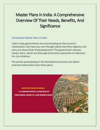 Master Plans In India: A Comprehensive
Overview Of Their Needs, Benefits, And
Significance
Introduction Master Plans In India
India's state governments are concentrating on the country's
urbanisation. But have you ever thought about how they organise and
carry out these kinds of developments? The government releases
master plans, which are thorough schematics and points of reference
for city initiatives.
The parties participating in the development process can obtain
essential information from these plans.
 