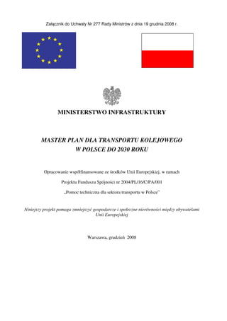 Załącznik do Uchwały Nr 277 Rady Ministrów z dnia 19 grudnia 2008 r.
MINISTERSTWO INFRASTRUKTURY
MASTER PLAN DLA TRANSPORTU KOLEJOWEGO
W POLSCE DO 2030 ROKU
Opracowanie współfinansowane ze środków Unii Europejskiej, w ramach
Projektu Funduszu Spójności nr 2004/PL/16/C/PA/001
„Pomoc techniczna dla sektora transportu w Polsce”
Niniejszy projekt pomaga zmniejszyć gospodarcze i społeczne nierówności między obywatelami
Unii Europejskiej
Warszawa, grudzień 2008
 