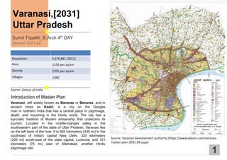 Varanasi,[2031]
Uttar Pradesh
Introduction of Master Plan
Sumit Tripathi_B.Arch 4th DAY
Session 2021-22
1
Source: Census of India.
Population 3,676,841 (2011)
Area 1535 per.sq.km
Density 2395 per.sq.km
Villages 1360
Varanasi, still widely known as Banaras or Benares, and in
ancient times as Kashi, is a city on the Ganges
river in northern India that has a central place in pilgrimage,
death, and mourning in the Hindu world. The city has a
syncretic tradition of Muslim artisanship that underpins its
tourism. Located in the middle-Ganges valley in the
southeastern part of the state of Uttar Pradesh, Varanasi lies
on the left bank of the river. It is 692 kilometers (430 mi) to the
southeast of India's capital New Delhi, 320 kilometers
(200 mi) south-east of the state capital, Lucknow, and 121
kilometers (75 mi) east of Allahabad, another Hindu
pilgrimage site.
Source: Varanasi development authority (https://www.vdavns.com/varanas-
master-plan-2031-ZR.aspx)
 