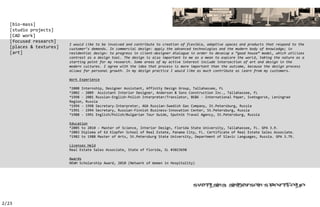 [bio-mass]
   [studio projects]
   [CAD work]
   [focused research]
                         I would like to be involved and contribute to creation of flexible, adaptive spaces and products that respond to the
   [places & textures]   customer’s demands. In commercial design: apply the advanced technologies and the modern body of knowledge; in
   [art]                 residential design: to progress in client-designer dialogue in order to develop a “good house” model, which utilizes
                         contrast as a design tool. The design is also important to me as a mean to explore the world, taking the nature as a
                         starting point for my research. Some areas of my active interest include intersection of art and design in the
                         modern cultures. I agree with the idea that process is more important than the outcome, because the design process
                         allows for personal growth. In my design practice I would like as much contribute as learn from my customers.

                         Work Experience

                         *2008 Internship, Designer Assistant, Affinity Design Group, Tallahassee, FL
                         *2002 - 2009 Assistant Interior Designer, Anderson & Sons Construction Inc., Tallahassee, FL
                         *1998 - 2001 Russian-English-Polish Interpreter/Translator, BE&K - International Paper, Svetogorsk, Leningrad
                         Region, Russia
                         *1994 - 1998 Secretary-Interpreter, AGA Russian-Swedish Gas Company, St.Petersburg, Russia
                         *1991 - 1994 Secretary, Russian-Finnish Business-Innovation Center, St.Petersburg, Russia
                         *1988 - 1991 English/Polish/Bulgarian Tour Guide, Sputnik Travel Agency, St.Petersburg, Russia

                         Education
                         *2005 to 2010 – Master of Science, Interior Design, Florida State University, Tallahassee, FL. GPA 3.9.
                         *2003 Diploma of Ed Klopfer School of Real Estate, Panama City, FL. Certificate of Real Estate Sales Associate.
                         *1982 to 1988 Master of Arts, St.Petersburg State University, Department of Slavic Languages, Russia. GPA 3.79.

                         Licenses Held
                         Real Estate Sales Associate, State of Florida, SL #3023698

                         Awards
                         NEWH Scholarship Award, 2010 (Network of Women in Hospitality)




                                                                                                                        ’


2/23
 