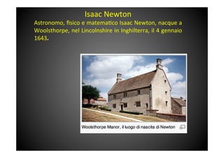 Isaac	
 Newton	
 
Astronomo,	
 ﬁsico	
 e	
 matema&co	
 Isaac	
 Newton,	
 nacque	
 a	
 
Woolsthorpe,	
 nel	
 Lincolnshire	
 in	
 Inghilterra,	
 il	
 4	
 gennaio	
 
1643.	
 
	
 	
 
	
 
 