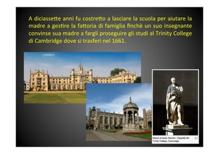 A	
 diciasse<e	
 anni	
 fu	
 costre<o	
 a	
 lasciare	
 la	
 scuola	
 per	
 aiutare	
 la	
 
madre	
 a	
 ges&re	
 la	
 fa<oria	
 di	
 famiglia	
 ﬁnchè	
 un	
 suo	
 insegnante	
 
convinse	
 sua	
 madre	
 a	
 fargli	
 proseguire	
 gli	
 studi	
 al	
 Trinity	
 College	
 
di	
 Cambridge	
 dove	
 si	
 trasferì	
 nel	
 1661.	
 
 