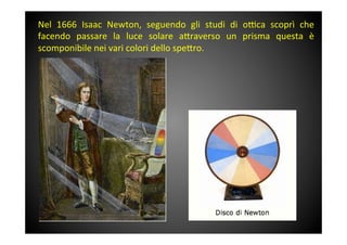 Nel	
  1666	
  Isaac	
  Newton,	
  seguendo	
  gli	
  studi	
  di	
  o^ca	
  scoprì	
  che	
 
facendo	
  passare	
  la	
  luce	
  solare	
  a<raverso	
  un	
  prisma	
  questa	
  è	
 
scomponibile	
 nei	
 vari	
 colori	
 dello	
 spe<ro.	
 	
 
	
 
	
 
 