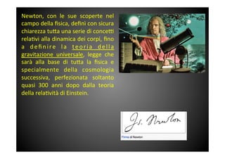 Newton,	
  con	
  le	
  sue	
  scoperte	
  nel	
 
campo	
 della	
 ﬁsica,	
 deﬁnì	
 con	
 sicura	
 
chiarezza	
 tu<a	
 una	
 serie	
 di	
 conce^	
 
rela&vi	
 alla	
 dinamica	
 dei	
 corpi,	
 ﬁno	
 
a	
  deﬁnire	
  la	
  teoria	
  della	
 
gravitazione	
  universale,	
  legge	
  che	
 
sarà	
  alla	
  base	
  di	
  tu<a	
  la	
  ﬁsica	
  e	
 
specialmente	
  della	
  cosmologia	
 
successiva,	
  perfezionata	
  soltanto	
 
quasi	
  300	
  anni	
  dopo	
  dalla	
  teoria	
 
della	
 rela&vità	
 di	
 Einstein.	
 
 