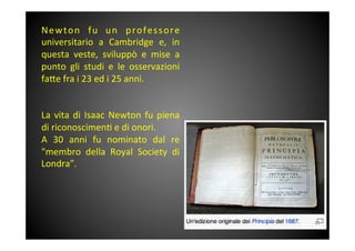 Newton	
  fu	
  un	
  professore	
 
universitario	
  a	
  Cambridge	
  e,	
  in	
 
questa	
  veste,	
  sviluppò	
  e	
  mise	
  a	
 
punto	
  gli	
  studi	
  e	
  le	
  osservazioni	
 
fa<e	
 fra	
 i	
 23	
 ed	
 i	
 25	
 anni.	
 
	
 
	
 
La	
 vita	
 di	
 Isaac	
 Newton	
 fu	
 piena	
 
di	
 riconoscimen&	
 e	
 di	
 onori.	
 
A	
  30	
  anni	
  fu	
  nominato	
  dal	
  re	
 	
 
"membro	
  della	
  Royal	
  Society	
  di	
 
Londra”.	
 
	
 
	
 
 