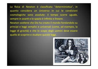 La	
  ﬁsica	
  di	
  Newton	
  è	
  classiﬁcata	
  "determinis&ca",	
  in	
 
quanto	
  considera	
  un	
  Universo	
  in	
  cui	
  le	
  condizioni	
 
cosmologiche	
  sono	
  assolute:	
  il	
  tempo	
  scorre	
  uguale,	
 
sempre	
 in	
 avan&	
 e	
 lo	
 spazio	
 è	
 inﬁnito	
 e	
 lineare.	
 	
 
Newton	
 sos&ene	
 che	
 Dio	
 ha	
 creato	
 il	
 mondo	
 fondandolo	
 su	
 
principi	
 e	
 leggi	
 semplici	
 e	
 universali	
 (come,	
 ad	
 esempio,	
 la	
 
legge	
 di	
 gravità)	
 e	
 che	
 lo	
 scopo	
 degli	
 uomini	
 deve	
 essere	
 
quello	
 di	
 scoprire	
 e	
 studiare	
 queste	
 leggi.	
 
	
 
	
 
 