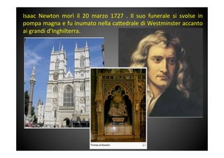 Isaac	
  Newton	
  morì	
  il	
  20	
  marzo	
  1727	
  .	
  Il	
  suo	
  funerale	
  si	
  svolse	
  in	
 
pompa	
 magna	
 e	
 fu	
 inumato	
 nella	
 ca<edrale	
 di	
 Westminster	
 accanto	
 
ai	
 grandi	
 d’Inghilterra.	
 
 
