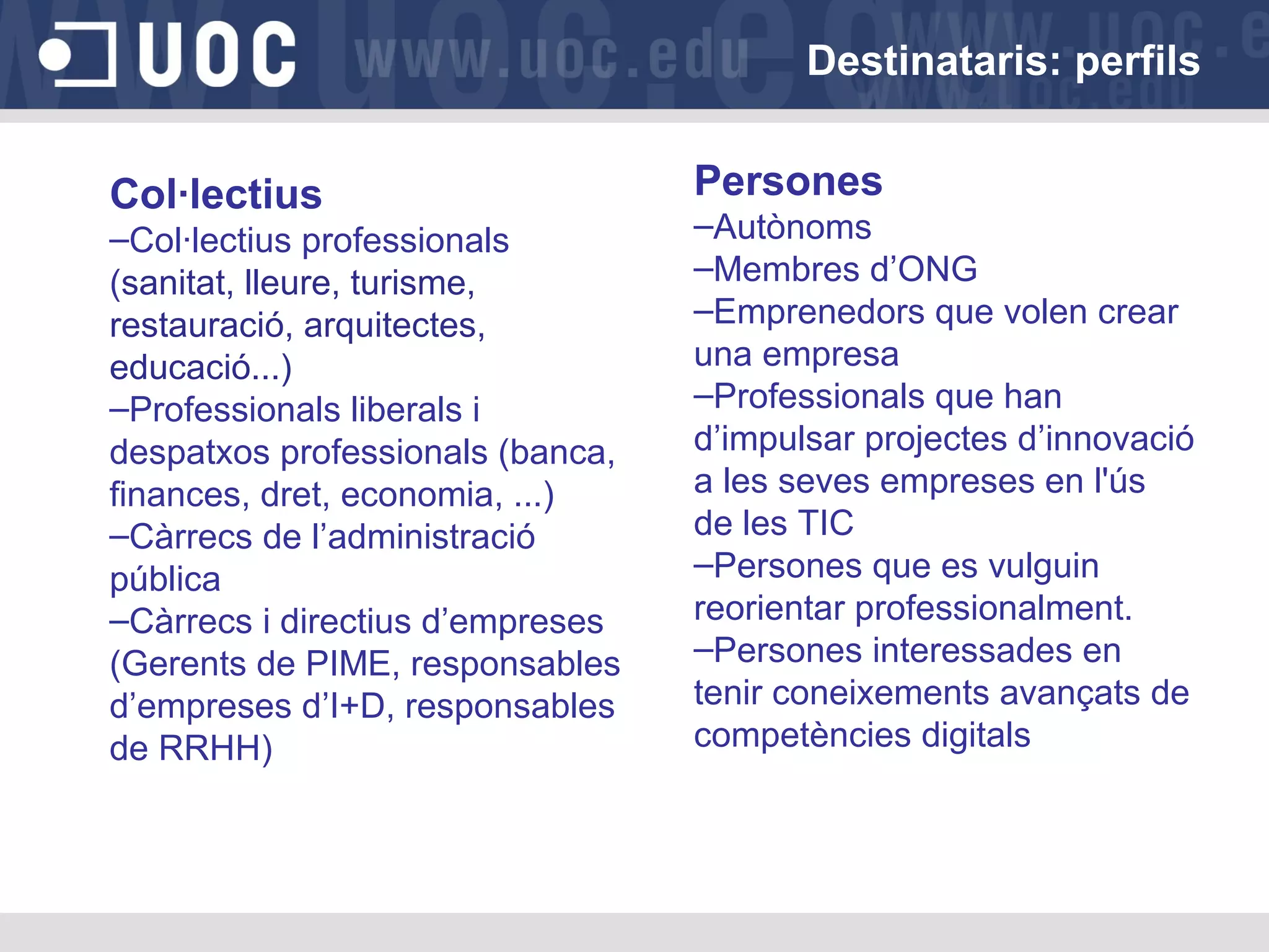 Destinataris: perfils
Col·lectius
–Col·lectius professionals
(sanitat, lleure, turisme,
restauració, arquitectes,
educació...)
–Professionals liberals i
despatxos professionals (banca,
finances, dret, economia, ...)
–Càrrecs de l’administració
pública
–Càrrecs i directius d’empreses
(Gerents de PIME, responsables
d’empreses d’I+D, responsables
de RRHH)

Persones
–Autònoms
–Membres d’ONG
–Emprenedors que volen crear
una empresa
–Professionals que han
d’impulsar projectes d’innovació
a les seves empreses en l'ús
de les TIC
–Persones que es vulguin
reorientar professionalment.
–Persones interessades en
tenir coneixements avançats de
competències digitals

 