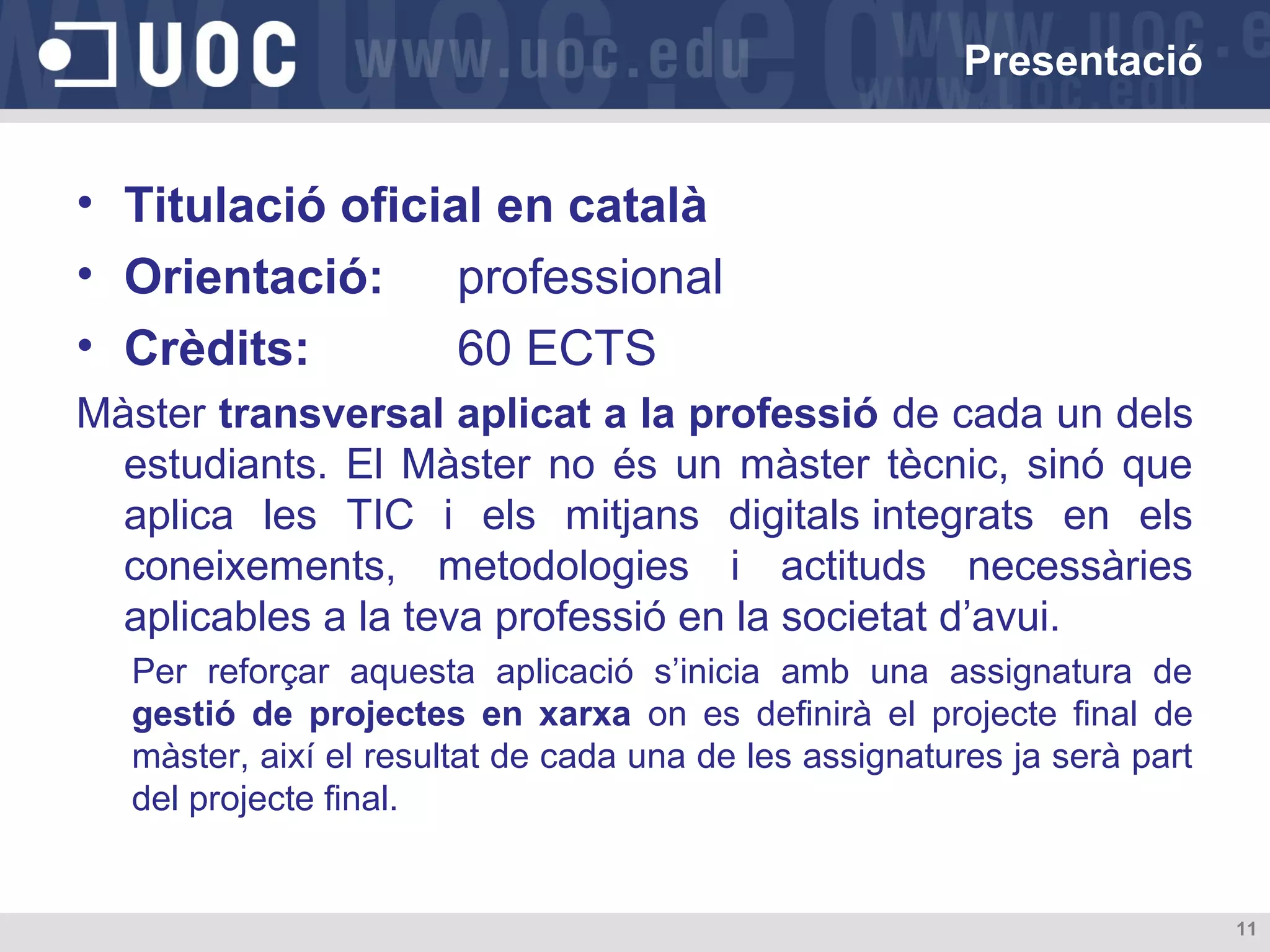 Presentació

• Titulació oficial en català
• Orientació: professional
• Crèdits:
60 ECTS
Màster transversal aplicat a la professió de cada un dels
estudiants. El Màster no és un màster tècnic, sinó que
aplica les TIC i els mitjans digitals integrats en els
coneixements, metodologies i actituds necessàries
aplicables a la teva professió en la societat d’avui.
Per reforçar aquesta aplicació s’inicia amb una assignatura de
gestió de projectes en xarxa on es definirà el projecte final de
màster, així el resultat de cada una de les assignatures ja serà part
del projecte final.

11

 