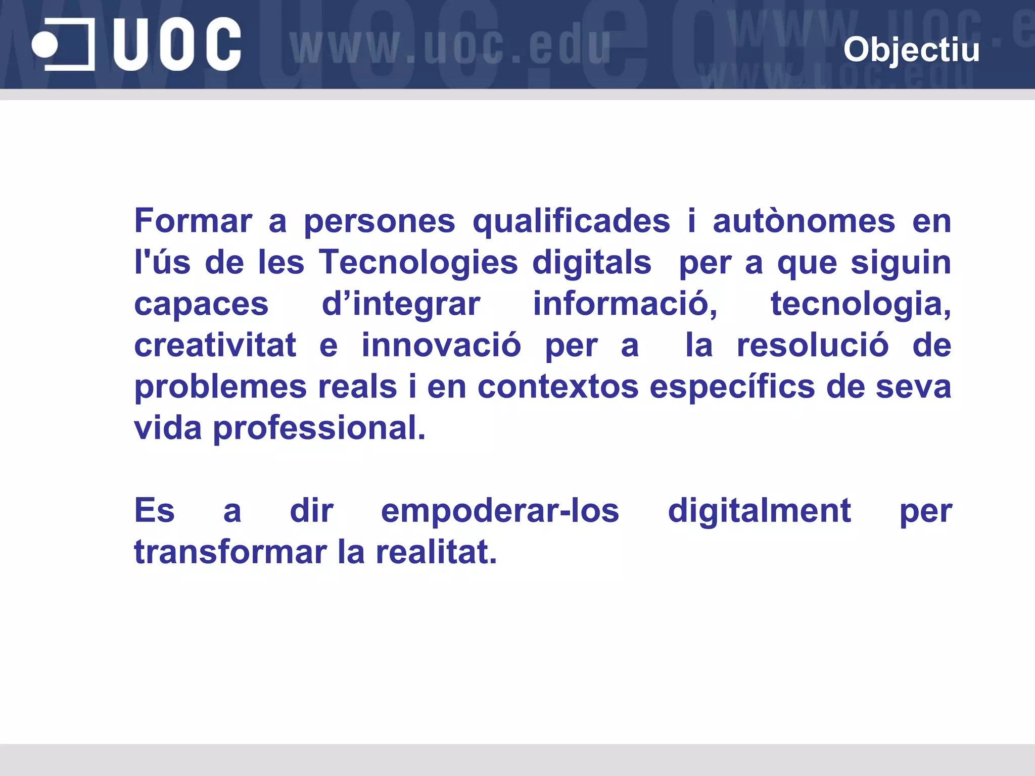 Objectiu

Formar a persones qualificades i autònomes en
l'ús de les Tecnologies digitals per a que siguin
capaces
d’integrar
informació,
tecnologia,
creativitat e innovació per a la resolució de
problemes reals i en contextos específics de seva
vida professional.
Es a dir empoderar-los
transformar la realitat.

digitalment

per

 