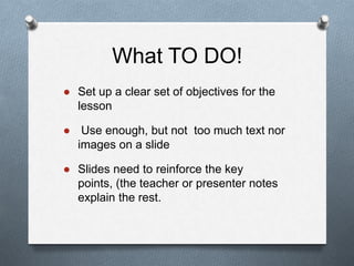 What TO DO!
● Set up a clear set of objectives for the
lesson
● Use enough, but not too much text nor
images on a slide
● ݺߣs need to reinforce the key
points, (the teacher or presenter notes
explain the rest.
 
