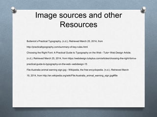 Image sources and other
Resources
Butterick’s Practical Typography. (n.d.). Retrieved March 25, 2014, from
http://practicaltypography.com/summary-of-key-rules.html
Choosing the Right Font: A Practical Guide to Typography on the Web - Tuts+ Web Design Article.
(n.d.). Retrieved March 25, 2014, from https://webdesign.tutsplus.com/articles/choosing-the-right-font-a-
practical-guide-to-typography-on-the-web--webdesign-15
File:Australia animal warning sign.jpg - Wikipedia, the free encyclopedia. (n.d.). Retrieved March
19, 2014, from http://en.wikipedia.org/wiki/File:Australia_animal_warning_sign.jpg#file
 
