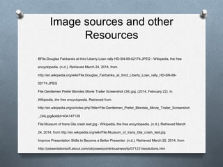 Image sources and other
Resources
BFile:Douglas Fairbanks at third Liberty Loan rally HD-SN-99-02174.JPEG - Wikipedia, the free
encyclopedia. (n.d.). Retrieved March 24, 2014, from
http://en.wikipedia.org/wiki/File:Douglas_Fairbanks_at_third_Liberty_Loan_rally_HD-SN-99-
02174.JPEG
File:Gentlemen Prefer Blondes Movie Trailer Screenshot (34).jpg. (2014, February 22). In
Wikipedia, the free encyclopedia. Retrieved from
http://en.wikipedia.org/w/index.php?title=File:Gentlemen_Prefer_Blondes_Movie_Trailer_Screenshot
_(34).jpg&oldid=434147139
File:Muzeum of trans Gla crash test.jpg - Wikipedia, the free encyclopedia. (n.d.). Retrieved March
24, 2014, from http://en.wikipedia.org/wiki/File:Muzeum_of_trans_Gla_crash_test.jpg
Improve Presentation Skills to Become a Better Presenter. (n.d.). Retrieved March 25, 2014, from
http://presentationsoft.about.com/od/powerpointinbusiness/tp/071231resolutions.htm
 