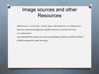 Image sources and other
Resources
WWDC Keynote - one more thing... | Events | Galerie | MacTechNews.de. (n.d.). Retrieved from
http://www.mactechnews.de/gallery/picture/WWDC-Keynote-one-more-thing--76710.html
(n.d.). Retrieved from
https://d2q0qd5iz04n9u.cloudfront.net/_ssl/proxy.php/http/gallery.mailchimp.com/83b672d1365de77
61f5042b7a/images/brain_based_learning.jpg
 