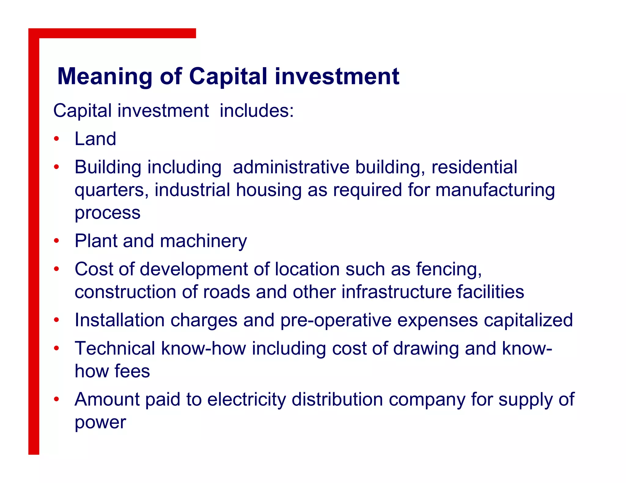 Meaning of Capital investment
Capital investment includes:
• Land
• Building including administrative building, residential
quarters, industrial housing as required for manufacturing
process
• Plant and machinery• Plant and machinery
• Cost of development of location such as fencing,
construction of roads and other infrastructure facilities
• Installation charges and pre-operative expenses capitalized
• Technical know-how including cost of drawing and know-
how fees
• Amount paid to electricity distribution company for supply of
power
 