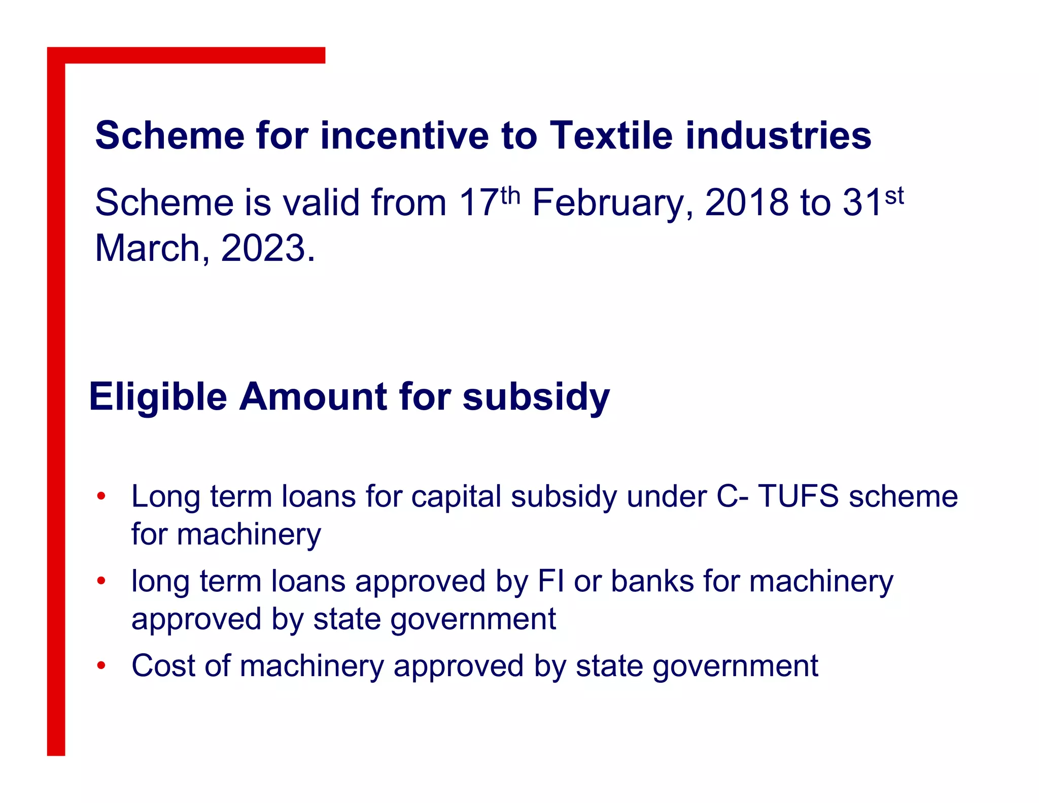 Scheme for incentive to Textile industries
Scheme is valid from 17th February, 2018 to 31st
March, 2023.
Eligible Amount for subsidyEligible Amount for subsidy
• Long term loans for capital subsidy under C- TUFS scheme
for machinery
• long term loans approved by FI or banks for machinery
approved by state government
• Cost of machinery approved by state government
 