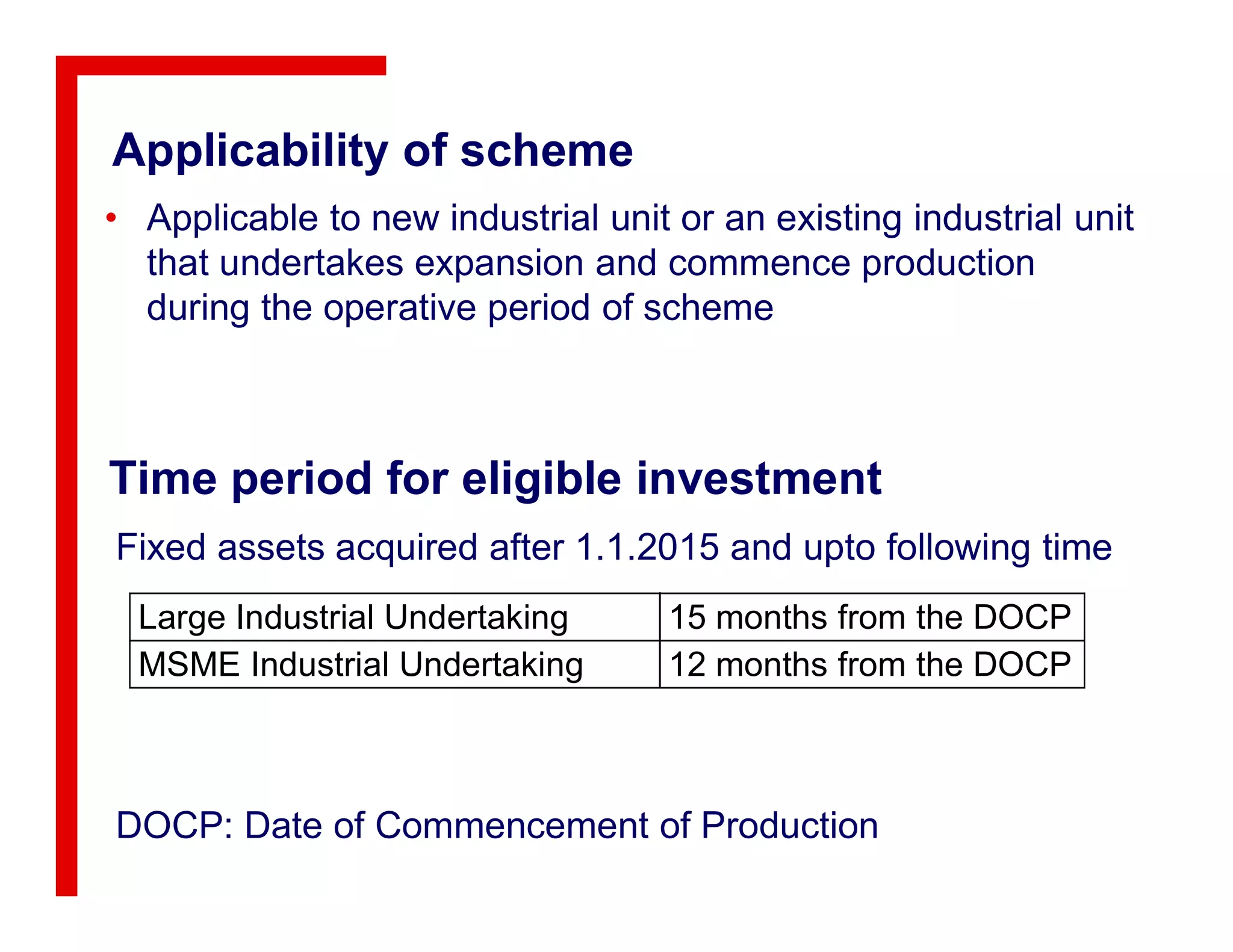 Applicability of scheme
• Applicable to new industrial unit or an existing industrial unit
that undertakes expansion and commence production
during the operative period of scheme
Time period for eligible investmentTime period for eligible investment
Large Industrial Undertaking 15 months from the DOCP
MSME Industrial Undertaking 12 months from the DOCP
Fixed assets acquired after 1.1.2015 and upto following time
DOCP: Date of Commencement of Production
 
