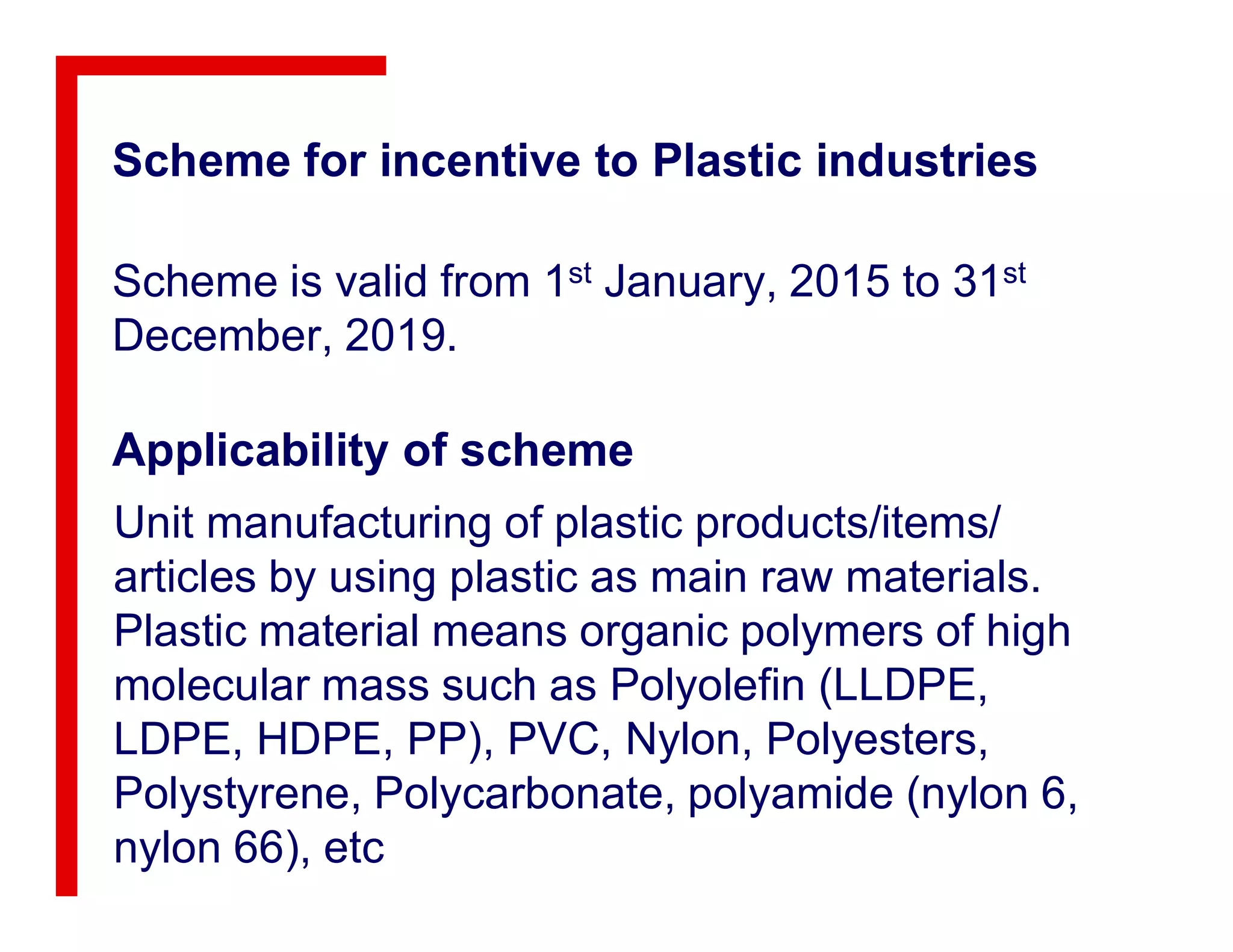 Scheme for incentive to Plastic industries
Scheme is valid from 1st January, 2015 to 31st
December, 2019.
Applicability of scheme
Unit manufacturing of plastic products/items/
articles by using plastic as main raw materials.
Plastic material means organic polymers of high
molecular mass such as Polyolefin (LLDPE,
LDPE, HDPE, PP), PVC, Nylon, Polyesters,
Polystyrene, Polycarbonate, polyamide (nylon 6,
nylon 66), etc
 