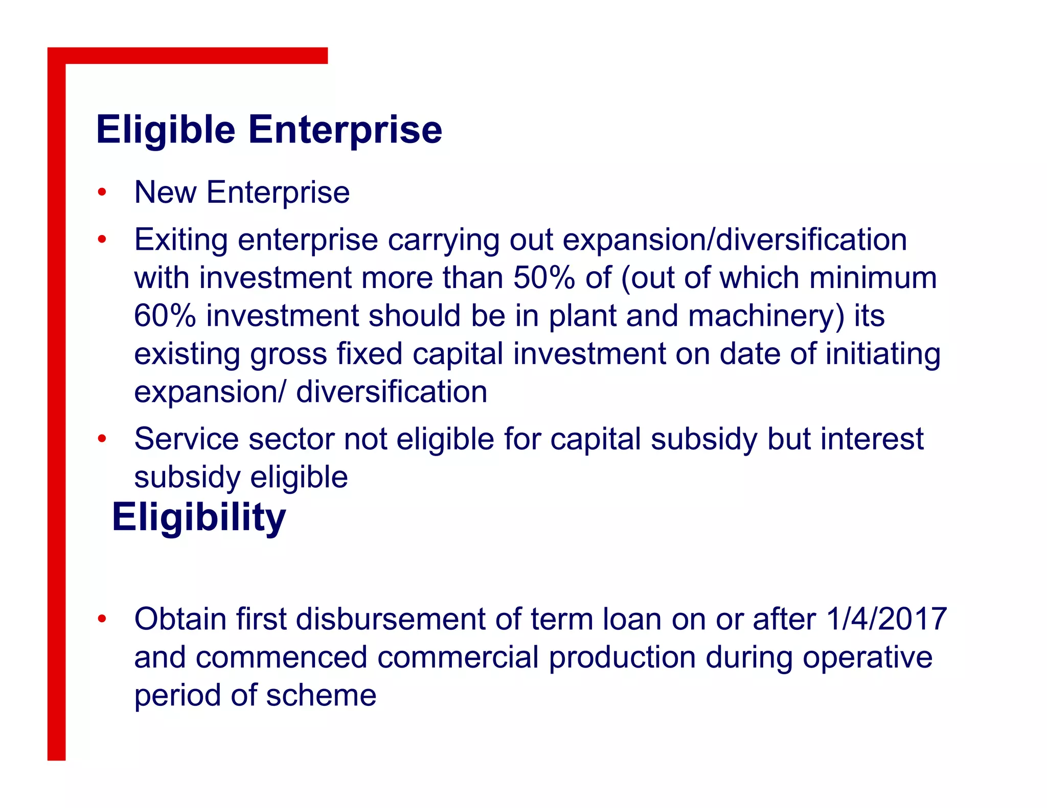 Eligible Enterprise
• New Enterprise
• Exiting enterprise carrying out expansion/diversification
with investment more than 50% of (out of which minimum
60% investment should be in plant and machinery) its
existing gross fixed capital investment on date of initiating
expansion/ diversification
Eligibility
• Obtain first disbursement of term loan on or after 1/4/2017
and commenced commercial production during operative
period of scheme
expansion/ diversification
• Service sector not eligible for capital subsidy but interest
subsidy eligible
 