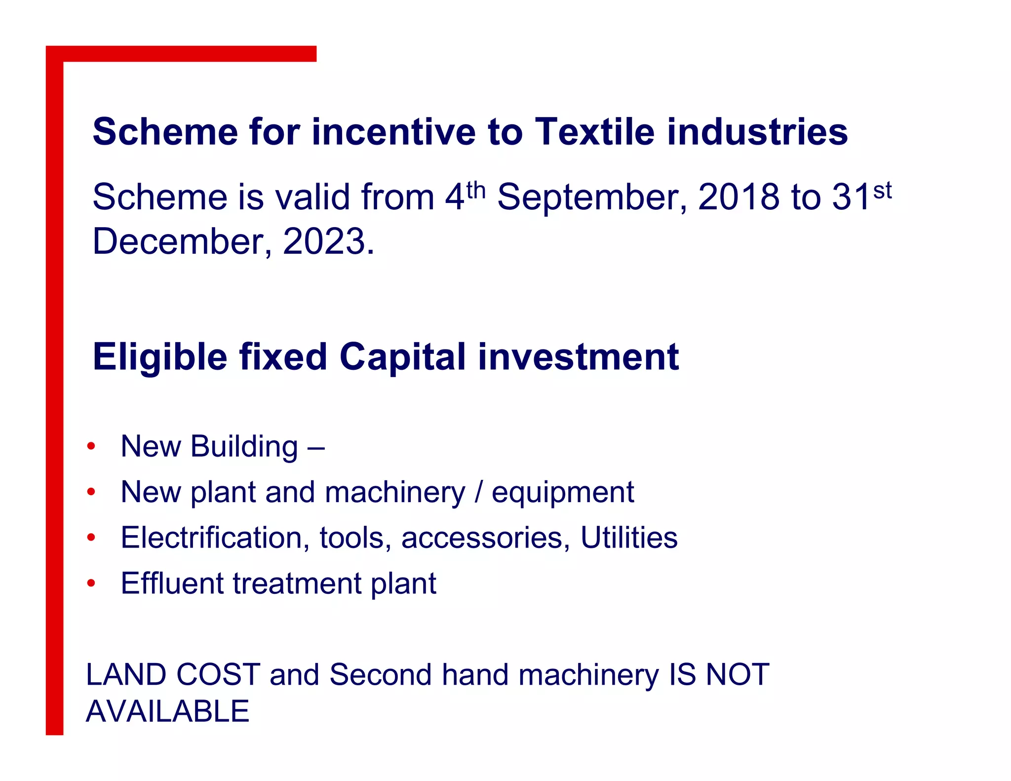 Eligible fixed Capital investment
Scheme for incentive to Textile industries
Scheme is valid from 4th September, 2018 to 31st
December, 2023.
• New Building –
• New plant and machinery / equipment
• Electrification, tools, accessories, Utilities
• Effluent treatment plant
LAND COST and Second hand machinery IS NOT
AVAILABLE
 