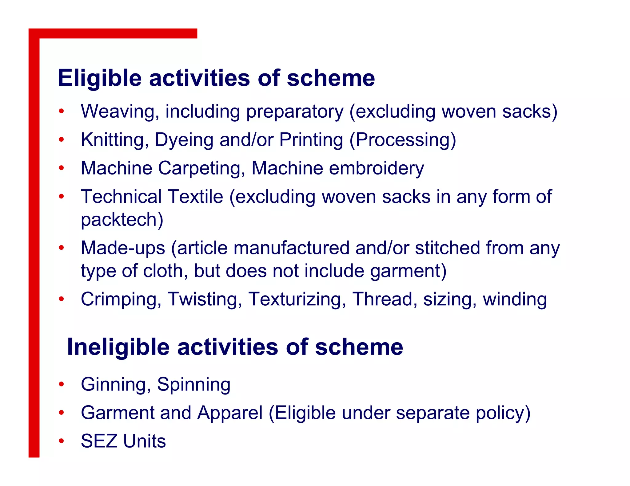 Eligible activities of scheme
• Weaving, including preparatory (excluding woven sacks)
• Knitting, Dyeing and/or Printing (Processing)
• Machine Carpeting, Machine embroidery
• Technical Textile (excluding woven sacks in any form of
packtech)
• Made-ups (article manufactured and/or stitched from any• Made-ups (article manufactured and/or stitched from any
type of cloth, but does not include garment)
• Crimping, Twisting, Texturizing, Thread, sizing, winding
Ineligible activities of scheme
• Ginning, Spinning
• Garment and Apparel (Eligible under separate policy)
• SEZ Units
 