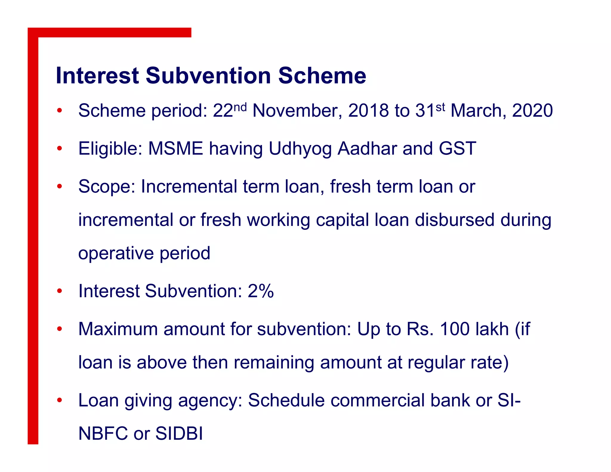 Interest Subvention Scheme
• Scheme period: 22nd November, 2018 to 31st March, 2020
• Eligible: MSME having Udhyog Aadhar and GST
• Scope: Incremental term loan, fresh term loan or
incremental or fresh working capital loan disbursed during
operative period
• Interest Subvention: 2%
• Maximum amount for subvention: Up to Rs. 100 lakh (if
loan is above then remaining amount at regular rate)
• Loan giving agency: Schedule commercial bank or SI-
NBFC or SIDBI
 