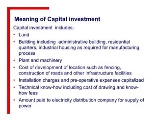 Meaning of Capital investment
Capital investment includes:
• Land
• Building including administrative building, residential
quarters, industrial housing as required for manufacturing
process
• Plant and machinery• Plant and machinery
• Cost of development of location such as fencing,
construction of roads and other infrastructure facilities
• Installation charges and pre-operative expenses capitalized
• Technical know-how including cost of drawing and know-
how fees
• Amount paid to electricity distribution company for supply of
power
 