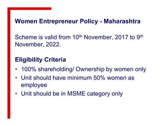 Women Entrepreneur Policy - Maharashtra
Scheme is valid from 10th November, 2017 to 9th
November, 2022.
Eligibility Criteria
• 100% shareholding/ Ownership by women only
• Unit should have minimum 50% women as
employee
• Unit should be in MSME category only
 