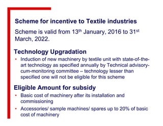 Scheme for incentive to Textile industries
Scheme is valid from 13th January, 2016 to 31st
March, 2022.
Technology Upgradation
• Induction of new machinery by textile unit with state-of-the-
art technology as specified annually by Technical advisory-
Eligible Amount for subsidy
• Basic cost of machinery after its installation and
commissioning
• Accessories/ sample machines/ spares up to 20% of basic
cost of machinery
art technology as specified annually by Technical advisory-
cum-monitoring committee – technology lesser than
specified one will not be eligible for this scheme
 