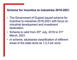 Scheme for incentive to industries 2016-2021
• The Government of Gujarat issued scheme for
incentive to industries 2016-2021 with focus on
industrial development and investment
destination.
• Scheme is valid from 25th July, 2016 to 31st
March, 2021.
• In scheme, talukawise classification of different
areas of the state done as 1,2,3 etc zone
 