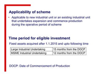 Applicability of scheme
• Applicable to new industrial unit or an existing industrial unit
that undertakes expansion and commence production
during the operative period of scheme
Time period for eligible investmentTime period for eligible investment
Large Industrial Undertaking 15 months from the DOCP
MSME Industrial Undertaking 12 months from the DOCP
Fixed assets acquired after 1.1.2015 and upto following time
DOCP: Date of Commencement of Production
 