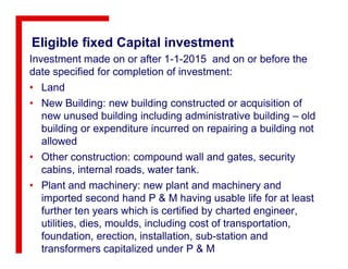 Eligible fixed Capital investment
Investment made on or after 1-1-2015 and on or before the
date specified for completion of investment:
• Land
• New Building: new building constructed or acquisition of
new unused building including administrative building – old
building or expenditure incurred on repairing a building not
allowed
• Other construction: compound wall and gates, security
cabins, internal roads, water tank.
• Plant and machinery: new plant and machinery and
imported second hand P & M having usable life for at least
further ten years which is certified by charted engineer,
utilities, dies, moulds, including cost of transportation,
foundation, erection, installation, sub-station and
transformers capitalized under P & M
 