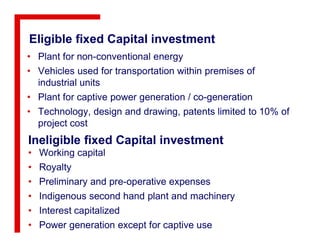 Eligible fixed Capital investment
• Plant for non-conventional energy
• Vehicles used for transportation within premises of
industrial units
• Plant for captive power generation / co-generation
• Technology, design and drawing, patents limited to 10% of
project costproject cost
Ineligible fixed Capital investment
• Working capital
• Royalty
• Preliminary and pre-operative expenses
• Indigenous second hand plant and machinery
• Interest capitalized
• Power generation except for captive use
 