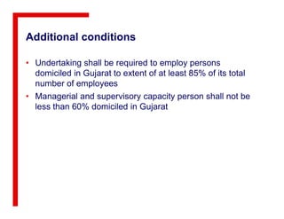 Additional conditions
• Undertaking shall be required to employ persons
domiciled in Gujarat to extent of at least 85% of its total
number of employees
• Managerial and supervisory capacity person shall not be
less than 60% domiciled in Gujaratless than 60% domiciled in Gujarat
 