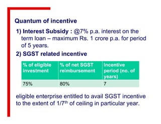Quantum of incentive
1) Interest Subsidy : @7% p.a. interest on the
term loan – maximum Rs. 1 crore p.a. for period
of 5 years.
2) SGST related incentive
% of eligible % of net SGST Incentive
eligible enterprise entitled to avail SGST incentive
to the extent of 1/7th of ceiling in particular year.
% of eligible
investment
% of net SGST
reimbursement
Incentive
period (no. of
years)
75% 80% 7
 
