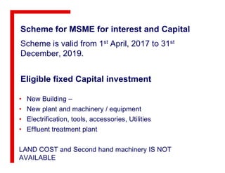 Eligible fixed Capital investment
Scheme for MSME for interest and Capital
Scheme is valid from 1st April, 2017 to 31st
December, 2019.
• New Building –
• New plant and machinery / equipment
• Electrification, tools, accessories, Utilities
• Effluent treatment plant
LAND COST and Second hand machinery IS NOT
AVAILABLE
 