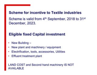 Eligible fixed Capital investment
Scheme for incentive to Textile industries
Scheme is valid from 4th September, 2018 to 31st
December, 2023.
• New Building –
• New plant and machinery / equipment
• Electrification, tools, accessories, Utilities
• Effluent treatment plant
LAND COST and Second hand machinery IS NOT
AVAILABLE
 