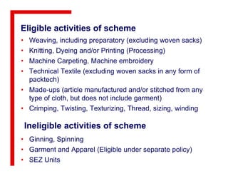 Eligible activities of scheme
• Weaving, including preparatory (excluding woven sacks)
• Knitting, Dyeing and/or Printing (Processing)
• Machine Carpeting, Machine embroidery
• Technical Textile (excluding woven sacks in any form of
packtech)
• Made-ups (article manufactured and/or stitched from any• Made-ups (article manufactured and/or stitched from any
type of cloth, but does not include garment)
• Crimping, Twisting, Texturizing, Thread, sizing, winding
Ineligible activities of scheme
• Ginning, Spinning
• Garment and Apparel (Eligible under separate policy)
• SEZ Units
 