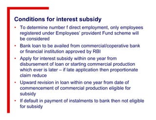Conditions for interest subsidy
• To determine number f direct employment, only employees
registered under Employees’ provident Fund scheme will
be considered
• Bank loan to be availed from commercial/coperative bank
or financial institution approved by RBI
• Apply for interest subsidy within one year from• Apply for interest subsidy within one year from
disbursement of loan or starting commercial production
which ever is later – if late application then proportionate
claim reduce
• Upward revision in loan within one year from date of
commencement of commercial production eligible for
subsidy
• If default in payment of instalments to bank then not eligible
for subsidy
 