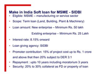 Make in India Soft loan for MSME - SIDBI
• Eligible: MSME – manufacturing or service sector
• Scope: Term loan (Land, Building, Plant & Machinery)
• Loan amount: New enterprise – Minimum Rs. 50 lakh
Existing enterprise – Minimum Rs. 25 Lakh
• Interest rate: 8.15% onward• Interest rate: 8.15% onward
• Loan giving agency: SIDBI
• Promoter contribution: 15% of project cost up to Rs. 1 crore
and above that then 20% subject to DER 3:1
• Repayment : upto 10 years including moratorium 3 years
• Security: 20% to 30% collateral as FD or property of loan
 