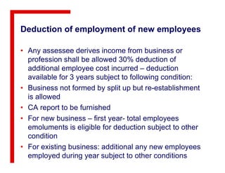 Deduction of employment of new employees
• Any assessee derives income from business or
profession shall be allowed 30% deduction of
additional employee cost incurred – deduction
available for 3 years subject to following condition:
• Business not formed by split up but re-establishment• Business not formed by split up but re-establishment
is allowed
• CA report to be furnished
• For new business – first year- total employees
emoluments is eligible for deduction subject to other
condition
• For existing business: additional any new employees
employed during year subject to other conditions
 