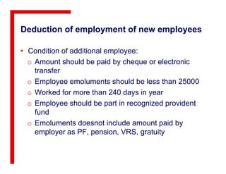 Deduction of employment of new employees
• Condition of additional employee:
o Amount should be paid by cheque or electronic
transfer
o Employee emoluments should be less than 25000
o Worked for more than 240 days in year
o Employee should be part in recognized provident
fund
o Emoluments doesnot include amount paid by
employer as PF, pension, VRS, gratuity
 