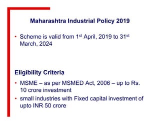Maharashtra Industrial Policy 2019
• Scheme is valid from 1st April, 2019 to 31st
March, 2024
Eligibility Criteria
• MSME – as per MSMED Act, 2006 – up to Rs.
10 crore investment
• small industries with Fixed capital investment of
upto INR 50 crore
 