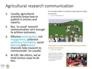 Agricultural research communication
1. Usually, agricultural
scientists know how to
publish in articles and
reports;
2. But, ‘as usual’ research
communication isn’t enough
to achieve outcomes.
3. Effective participation, rich
engagement, collective
synthesis, facilitation, social
learning and diverse
channels help research to
communicate ‘un-usually’
4. At ILRI, like others, we’ve
tried various ways to do
this.
 