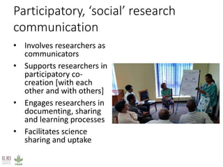 Participatory, ‘social’ research
communication
• Involves researchers as
communicators
• Supports researchers in
participatory co-
creation [with each
other and with others]
• Engages researchers in
documenting, sharing
and learning processes
• Facilitates science
sharing and uptake
 